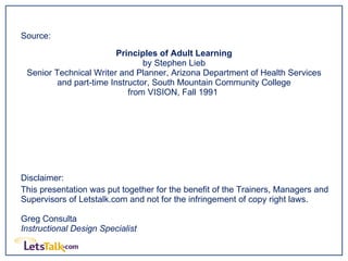 Source:  Principles of Adult Learning by Stephen Lieb Senior Technical Writer and Planner, Arizona Department of Health Services and part-time Instructor, South Mountain Community College from VISION, Fall 1991  Disclaimer:  This presentation was put together for the benefit of the Trainers, Managers and Supervisors of Letstalk.com and not for the infringement of copy right laws. Greg Consulta Instructional Design Specialist 