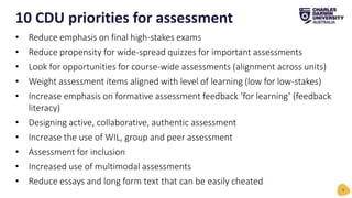 10 CDU priorities for assessment
5
• Reduce emphasis on final high-stakes exams
• Reduce propensity for wide-spread quizzes for important assessments
• Look for opportunities for course-wide assessments (alignment across units)
• Weight assessment items aligned with level of learning (low for low-stakes)
• Increase emphasis on formative assessment feedback ‘for learning’ (feedback
literacy)
• Designing active, collaborative, authentic assessment
• Increase the use of WIL, group and peer assessment
• Assessment for inclusion
• Increased use of multimodal assessments
• Reduce essays and long form text that can be easily cheated
 