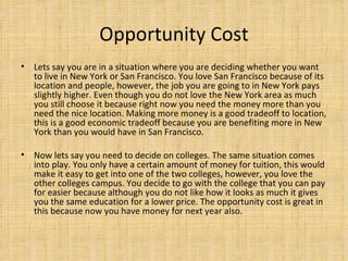 Opportunity Cost Lets say you are in a situation where you are deciding whether you want to live in New York or San Francisco. You love San Francisco because of its location and people, however, the job you are going to in New York pays slightly higher. Even though you do not love the New York area as much you still choose it because right now you need the money more than you need the nice location. Making more money is a good tradeoff to location, this is a good economic tradeoff because you are benefiting more in New York than you would have in San Francisco. Now lets say you need to decide on colleges. The same situation comes into play. You only have a certain amount of money for tuition, this would make it easy to get into one of the two colleges, however, you love the other colleges campus. You decide to go with the college that you can pay for easier because although you do not like how it looks as much it gives you the same education for a lower price. The opportunity cost is great in this because now you have money for next year also. 