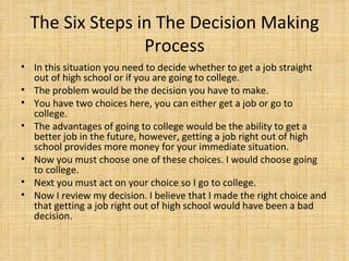 The Six Steps in The Decision Making Process In this situation you need to decide whether to get a job straight out of high school or if you are going to college. The problem would be the decision you have to make. You have two choices here, you can either get a job or go to college. The advantages of going to college would be the ability to get a better job in the future, however, getting a job right out of high school provides more money for your immediate situation.  Now you must choose one of these choices. I would choose going to college.  Next you must act on your choice so I go to college.  Now I review my decision. I believe that I made the right choice and that getting a job right out of high school would have been a bad decision.  