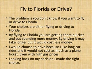 Fly to Florida or Drive? The problem is you don’t know if you want to fly or drive to Florida.  Your choices are either flying or driving to Florida.  By flying to Florida you are getting there quicker and but spending more money. By driving it may take longer but it would cost less money. I would choose to drive because I like long car rides and it would not cost as much as a plane ticket. Even with high gas prices.  Looking back on my decision I made the right choice. 