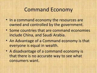 Command Economy In a command economy the resources are owned and controlled by the government.  Some countries that are command economies include China, and Saudi Arabia. An Advantage of a Command economy is that everyone is equal in wealth. A disadvantage of a command economy is that there is no accurate way to see what consumers want. 