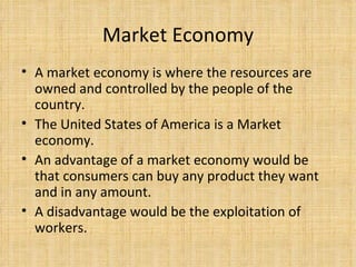 Market Economy A market economy is where the resources are owned and controlled by the people of the country.  The United States of America is a Market economy. An advantage of a market economy would be that consumers can buy any product they want and in any amount. A disadvantage would be the exploitation of workers.  