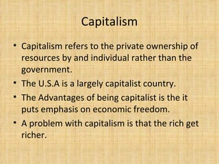 Capitalism Capitalism refers to the private ownership of resources by and individual rather than the government.  The U.S.A is a largely capitalist country. The Advantages of being capitalist is the it puts emphasis on economic freedom.  A problem with capitalism is that the rich get richer. 