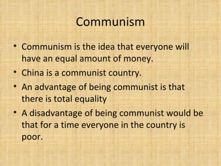 Communism Communism is the idea that everyone will have an equal amount of money. China is a communist country. An advantage of being communist is that there is total equality A disadvantage of being communist would be that for a time everyone in the country is poor. 