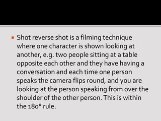 Shot reverse shot is a filming technique
where one character is shown looking at
another, e.g. two people sitting at a table
opposite each other and they have having a
conversation and each time one person
speaks the camera flips round, and you are
looking at the person speaking from over the
shoulder of the other person.This is within
the 180° rule.
 