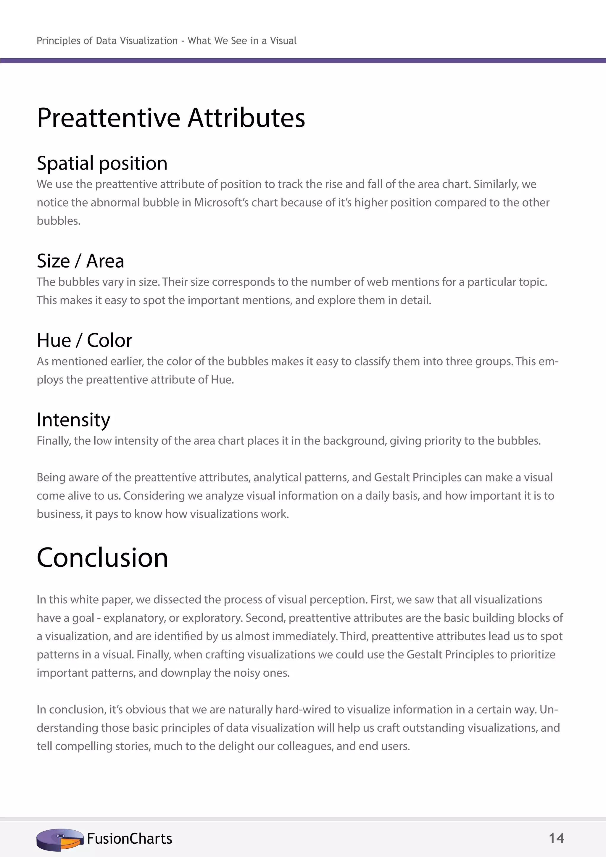 Preattentive Attributes
Spatial position
We use the preattentive attribute of position to track the rise and fall of the area chart. Similarly, we
notice the abnormal bubble in Microsoft’s chart because of it’s higher position compared to the other
bubbles.
Size / Area
The bubbles vary in size. Their size corresponds to the number of web mentions for a particular topic.
This makes it easy to spot the important mentions, and explore them in detail.
Hue / Color
As mentioned earlier, the color of the bubbles makes it easy to classify them into three groups. This em-
ploys the preattentive attribute of Hue.
Intensity
Finally, the low intensity of the area chart places it in the background, giving priority to the bubbles.
Being aware of the preattentive attributes, analytical patterns, and Gestalt Principles can make a visual
come alive to us. Considering we analyze visual information on a daily basis, and how important it is to
business, it pays to know how visualizations work.
Conclusion
In this white paper, we dissected the process of visual perception. First, we saw that all visualizations
have a goal - explanatory, or exploratory. Second, preattentive attributes are the basic building blocks of
a visualization, and are identified by us almost immediately. Third, preattentive attributes lead us to spot
patterns in a visual. Finally, when crafting visualizations we could use the Gestalt Principles to prioritize
important patterns, and downplay the noisy ones.
In conclusion, it’s obvious that we are naturally hard-wired to visualize information in a certain way. Un-
derstanding those basic principles of data visualization will help us craft outstanding visualizations, and
tell compelling stories, much to the delight our colleagues, and end users.
FusionCharts 14
Principles of Data Visualization - What We See in a Visual
 