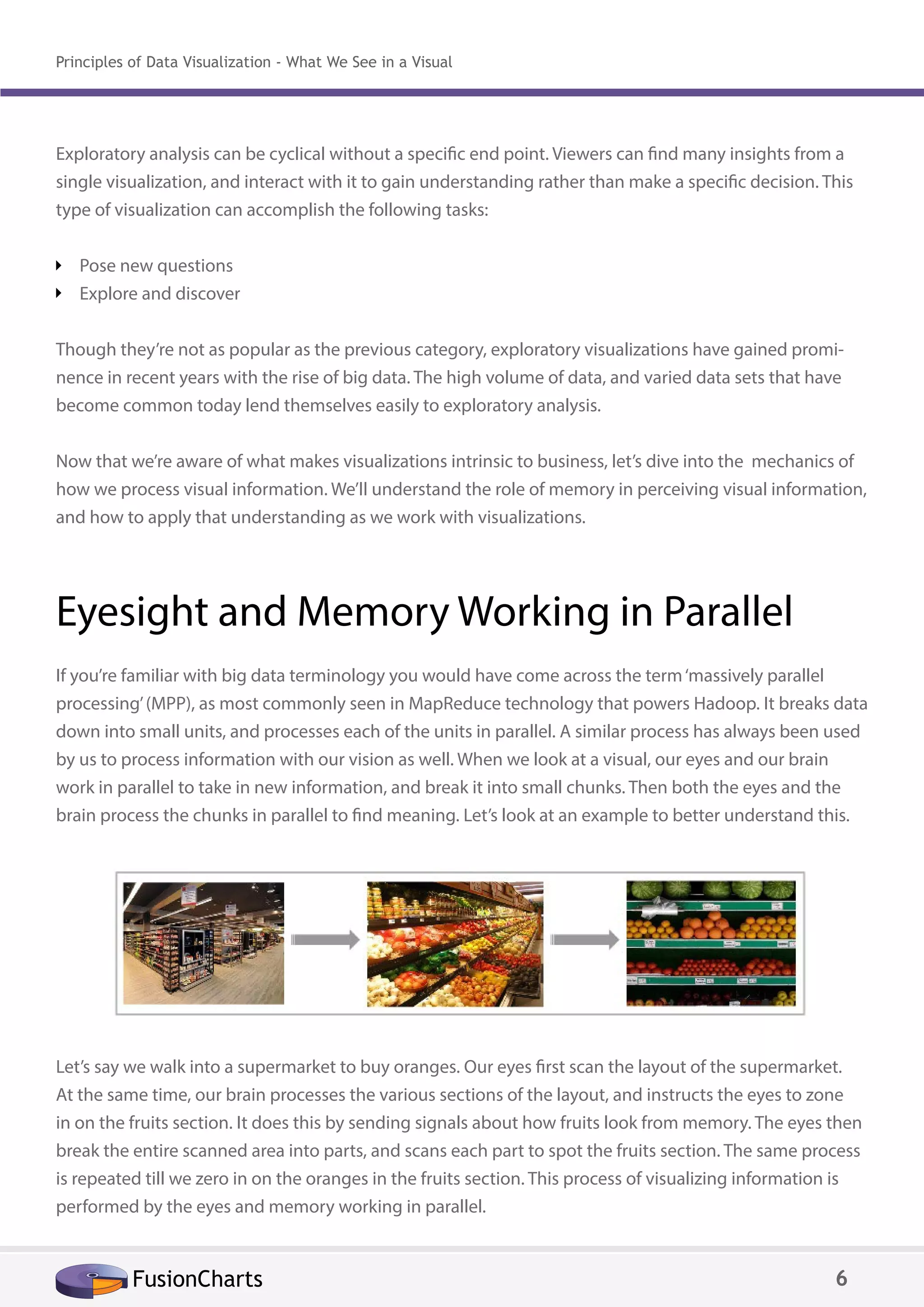 Exploratory analysis can be cyclical without a specific end point. Viewers can find many insights from a
single visualization, and interact with it to gain understanding rather than make a specific decision. This
type of visualization can accomplish the following tasks:
Pose new questions
Explore and discover
Though they’re not as popular as the previous category, exploratory visualizations have gained promi-
nence in recent years with the rise of big data. The high volume of data, and varied data sets that have
become common today lend themselves easily to exploratory analysis.
Now that we’re aware of what makes visualizations intrinsic to business, let’s dive into the mechanics of
how we process visual information. We’ll understand the role of memory in perceiving visual information,
and how to apply that understanding as we work with visualizations.
Eyesight and Memory Working in Parallel
If you’re familiar with big data terminology you would have come across the term‘massively parallel
processing’(MPP), as most commonly seen in MapReduce technology that powers Hadoop. It breaks data
down into small units, and processes each of the units in parallel. A similar process has always been used
by us to process information with our vision as well. When we look at a visual, our eyes and our brain
work in parallel to take in new information, and break it into small chunks. Then both the eyes and the
brain process the chunks in parallel to find meaning. Let’s look at an example to better understand this.
Let’s say we walk into a supermarket to buy oranges. Our eyes first scan the layout of the supermarket.
At the same time, our brain processes the various sections of the layout, and instructs the eyes to zone
in on the fruits section. It does this by sending signals about how fruits look from memory. The eyes then
break the entire scanned area into parts, and scans each part to spot the fruits section. The same process
is repeated till we zero in on the oranges in the fruits section. This process of visualizing information is
performed by the eyes and memory working in parallel.
FusionCharts 6
Principles of Data Visualization - What We See in a Visual
 