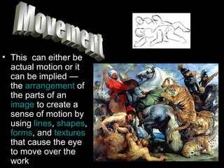 This  can either be actual motion or it can be implied — the  arrangement  of the parts of an  image  to create a sense of motion by using  lines ,  shapes ,  forms , and  textures  that cause the eye to move over the work Movement 