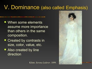 V. Dominance (also called Emphasis)

   When some elements
    assume more importance
    than others in the same
    composition.
   Created by contrasts in
    size, color, value, etc.
   Also created by line
    direction

                Klimt. Serena Lederer. 1899.
 
