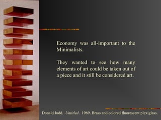 Economy was all-important to the
        Minimalists.

        They wanted to see how many
        elements of art could be taken out of
        a piece and it still be considered art.




Donald Judd. Untitled. 1969. Brass and colored fluorescent plexiglass.
 