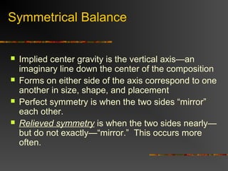 Symmetrical Balance


   Implied center gravity is the vertical axis—an
    imaginary line down the center of the composition
   Forms on either side of the axis correspond to one
    another in size, shape, and placement
   Perfect symmetry is when the two sides “mirror”
    each other.
   Relieved symmetry is when the two sides nearly—
    but do not exactly—“mirror.” This occurs more
    often.
 