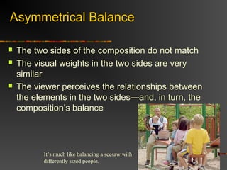 Asymmetrical Balance

   The two sides of the composition do not match
   The visual weights in the two sides are very
    similar
   The viewer perceives the relationships between
    the elements in the two sides—and, in turn, the
    composition’s balance




          It’s much like balancing a seesaw with
          differently sized people.
 