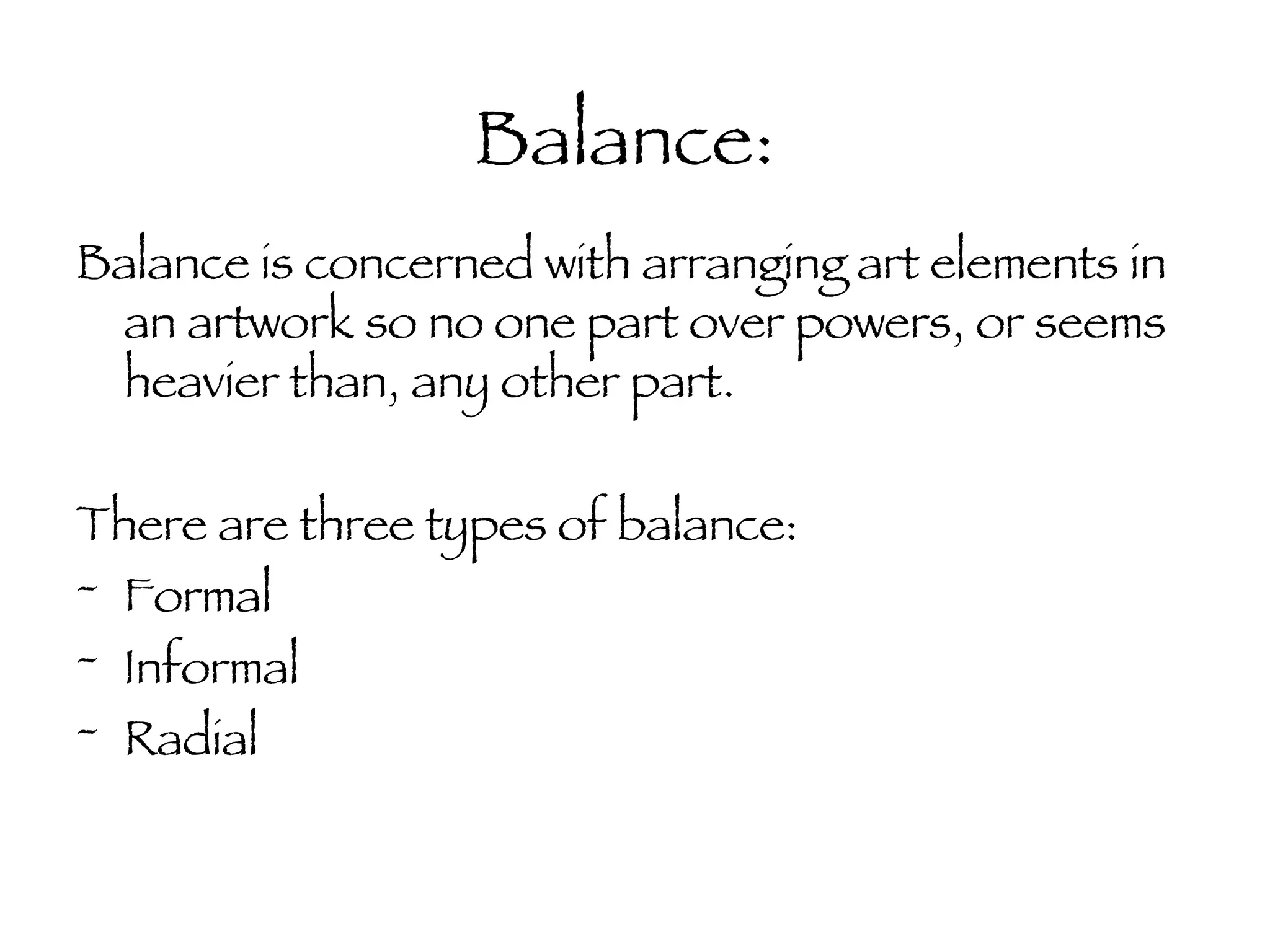 Balance: Balance is concerned with arranging art elements in an artwork so no one part over powers, or seems heavier than, any other part. There are three types of balance: Formal Informal Radial 