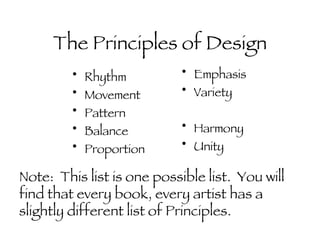 The Principles of Design Rhythm Movement Pattern Balance Proportion Emphasis Variety Harmony Unity Note:  This list is one possible list.  You will find that every book, every artist has a slightly different list of Principles. 