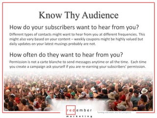 Know Thy AudienceHow do your subscribers want to hear from you?Different types of contacts might want to hear from you at different frequencies. This might also vary based on your content – weekly coupons might be highly valued but daily updates on your latest musings probably are not.How often do they want to hear from you?Permission is not a carte blanche to send messages anytime or all the time.  Each time you create a campaign ask yourself if you are re-earning your subscribers’ permission.