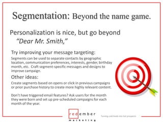 Segmentation: Beyond the name game.Personalization is nice, but go beyond “Dear Mr. Smith,”Try improving your message targeting:Segments can be used to separate contacts by geographic location, communication preferences, interests, gender, birthday month, etc.  Craft segment-specific messages and designs to improve campaign.Other ideas:Create segments based on opens or click in previous campaigns or prior purchase history to create more highly relevant content.Don’t have triggered email features? Ask users for the month they were born and set up pre-scheduled campaigns for each month of the year.