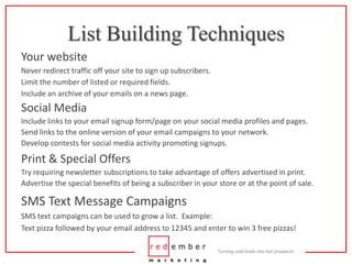 List Building TechniquesYour websiteNever redirect traffic off your site to sign up subscribers.Limit the number of listed or required fields.Include an archive of your emails on a news page.Social MediaInclude links to your email signup form/page on your social media profiles and pages.Send links to the online version of your email campaigns to your network.Develop contests for social media activity promoting signups.Print & Special OffersTry requiring newsletter subscriptions to take advantage of offers advertised in print.Advertise the special benefits of being a subscriber in your store or at the point of sale.SMS Text Message CampaignsSMS text campaigns can be used to grow a list.  Example:Text pizza followed by your email address to 12345 and enter to win 3 free pizzas!