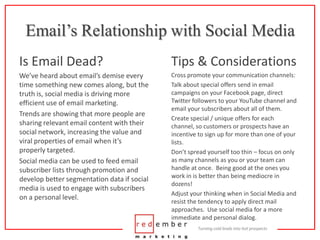 Email’s Relationship with Social MediaIs Email Dead?Tips & ConsiderationsWe’ve heard about email’s demise every time something new comes along, but the truth is, social media is driving more efficient use of email marketing.Trends are showing that more people are sharing relevant email content with their social network, increasing the value and viral properties of email when it’s properly targeted.Social media can be used to feed email subscriber lists through promotion and develop better segmentation data if social media is used to engage with subscribers on a personal level.Cross promote your communication channels:Talk about special offers send in email campaigns on your Facebook page, direct Twitter followers to your YouTube channel and email your subscribers about all of them.Create special / unique offers for each channel, so customers or prospects have an incentive to sign up for more than one of your lists.Don’t spread yourself too thin – focus on only as many channels as you or your team can handle at once.  Being good at the ones you work in is better than being mediocre in dozens!Adjust your thinking when in Social Media and resist the tendency to apply direct mail approaches.  Use social media for a more immediate and personal dialog.
