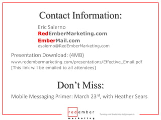 Contact Information:Eric SalernoRedEmberMarketing.comEmberMail.comesalerno@RedEmberMarketing.comPresentation Download: (4MB)www.redembermarketing.com/presentations/Effective_Email.pdf[This link will be emailed to all attendees]Don’t Miss:Mobile Messaging Primer: March 23rd, with Heather Sears