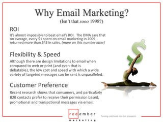 Why Email Marketing?(Isn’t that sooo 1998?)ROIIt’s almost impossible to beat email’s ROI.  The DMA says that on average, every $1 spent on email marketing in 2009 returned more than $43 in sales. (more on this number later)$Flexibility & SpeedAlthough there are design limitations to email when compared to web or print (and even that is debatable), the low cost and speed with which a wide variety of targeted messages can be sent is unparalleled.Customer PreferenceRecent research shows that consumers, and particularly B2B contacts prefer to receive their permission based, promotional and transactional messages via email.