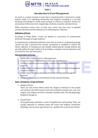 1
Unit 1
Introduction to Event Management
An event is a unique moment in time that is commemorated / observed to satisfy
specific needs. It is something noteworthy that happens according to a set plan
involving networking of a multi media package to achieve an objective. Events are
synonymous with occurrences, happenings, incidents, occasions andexperiences.
While sometimes events occur on their own, events may also occur as planned
activities directed towards attainment of a defined goal or objective.
Definition of Event:
According to Philip Kotler, “events are defined as occurrences to communicate
particular messages to target audience.”
A comprehensive multimedia definition states that an event is a multimedia package
carried out with a preconceived concept, customized or modified to achieve the
client’s objective of reaching out and suitably influencing the sharply defined and
specially gathered target audience by providing a complete sensual experience and
an avenue for two way interaction.
Characteristics of Events:
1. Events offer a unique, once in a life experience.
2. Events are aimed at fulfilment of certain aims andobjectives.
3. Events are specific occurrences with a shorter life span when compared to
projects.
4. Events involve a substantial and huge requirement of funds and management
of scarce resources.
5. Events require judicious planning and involve all important managerial
functions.
6. Events involve facing an environment of risks and uncertainties.
Type / Categories / Scope of Events:
1. Religious Events
These are such events which satiate the religious sentiments of the people
and reinforce the belief systems and mark solidarity towards ones very own
religion and religious practices. Example: Kumbha mela, The Haj pilgrimage,
Bengaluru Karaga etc.
2. Social Events
Social gatherings symbolize a sense of togetherness and bonding. These are
usually organised to celebrate major life events and religious ceremonies.
Weddings, anniversaries, gala dinners etc., qualify to be social events. Festive
 