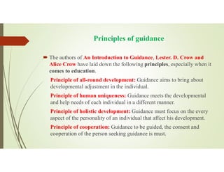 Principles of guidance
 The authors of An Introduction to Guidance, Lester. D. Crow and
Alice Crow have laid down the following principles, especially when it
comes to education.
Principle of all-round development: Guidance aims to bring about
developmental adjustment in the individual.
Principle of human uniqueness: Guidance meets the developmental
and help needs of each individual in a different manner.
Principle of holistic development: Guidance must focus on the every
aspect of the personality of an individual that affect his development.
Principle of cooperation: Guidance to be guided, the consent and
cooperation of the person seeking guidance is must.
 