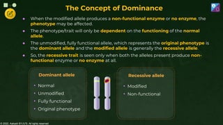 © 2022, Aakash BYJU'S. All rights reserved
• Normal
• Unmodified
• Fully functional
• Original phenotype
Dominant allele
• Modified
• Non-functional
Recessive allele
● When the modified allele produces a non-functional enzyme or no enzyme, the
phenotype may be affected.
● The phenotype/trait will only be dependent on the functioning of the normal
allele.
● The unmodified, fully functional allele, which represents the original phenotype is
the dominant allele and the modified allele is generally the recessive allele.
● So, the recessive trait is seen only when both the alleles present produce non-
functional enzyme or no enzyme at all.
The Concept of Dominance
 