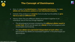 © 2022, Aakash BYJU'S. All rights reserved
● Now, in cases of co-dominance or incomplete dominance, the new
alleles do not produce useless or non-functional enzymes.
● Instead, they produce an enzyme that actually has the ability to give
rise to a new or different trait.
● Hence, when the two different alleles are present together in an
individual, one of the two things happens:
○ The physiological process initiated by the different alleles result in
a new trait, which can be seen as a blend of the homozygous traits
(Incomplete dominance).
○ The two alleles are expressed independent of each other and
hence both the alleles are expressed together in the phenotype (co-
dominance).
The Concept of Dominance
 