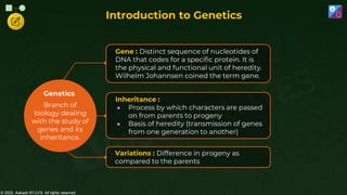 © 2022, Aakash BYJU'S. All rights reserved
Genetics
Gene : Distinct sequence of nucleotides of
DNA that codes for a specific protein. It is
the physical and functional unit of heredity.
Wilhelm Johannsen coined the term gene.
Variations : Difference in progeny as
compared to the parents
Inheritance :
● Process by which characters are passed
on from parents to progeny
● Basis of heredity (transmission of genes
from one generation to another)
Introduction to Genetics
Branch of
biology dealing
with the study of
genes and its
inheritance.
 