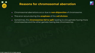 © 2022, Aakash BYJU'S. All rights reserved
 Chromosomal aberrations occur due to non-disjunction of chromosome.
 This error occurs during the anaphase of the cell division.
 Sometimes, the chromosomes fail to split leading to one gamete having more
chromosomes and the other gamete having less chromosomes.
Reasons for chromosomal aberration
 