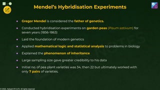 © 2022, Aakash BYJU'S. All rights reserved
● Gregor Mendel is considered the father of genetics.
● Conducted hybridisation experiments on garden peas (Pisum sativum) for
seven years (1856-1863)
● Laid the foundation of modern genetics
● Applied mathematical logic and statistical analysis to problems in biology
● Explained the phenomenon of inheritance
● Large sampling size gave greater credibility to his data
● Initial no. of pea plant varieties was 34, then 22 but ultimately worked with
only 7 pairs of varieties.
Mendel’s Hybridisation Experiments
 