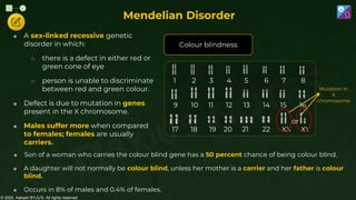 © 2022, Aakash BYJU'S. All rights reserved
Mendelian Disorder
 A sex-linked recessive genetic
disorder in which:
o there is a defect in either red or
green cone of eye
o person is unable to discriminate
between red and green colour.
 Defect is due to mutation in genes
present in the X chromosome.
 Males suffer more when compared
to females; females are usually
carriers.
Colour blindness
Mutation in
X
chromosome
9 10 11 12 13 14 15 16
1 2 3 4 5 6 7 8
17 18 19 20 21 22 XX XY
or
 Son of a woman who carries the colour blind gene has a 50 percent chance of being colour blind.
 A daughter will not normally be colour blind, unless her mother is a carrier and her father is colour
blind.
 Occurs in 8% of males and 0.4% of females.
 