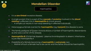 © 2022, Aakash BYJU'S. All rights reserved
 It is a sex-linked recessive disease.
 A single protein that is a part of the cascade of proteins involved in the blood
clotting is affected, this is Haemophilia A (more severe)
○ A simple cut results in non-stop bleeding in affected individuals.
 Heterozygous female (carrier) for haemophilia may transmit the disease to sons.
 The family pedigree of Queen Victoria shows a number of haemophilic descendants
as she was a carrier of the disease.
 Haemophilia B (Christmas disease) - plasma thromboplastin is absent. Inheritance
is just like Haemophilia A
 Possibility of a female becoming a haemophilic is extremely rare.
○ Mother of such a female has to be carrier and the father should be haemophilic.
Haemophilia
Mendelian Disorder
 