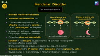© 2022, Aakash BYJU'S. All rights reserved
 Inherited red blood cell disorder
 Autosome linked recessive trait
 Transmitted from parents to the
offspring when both the parents are
carrier (heterozygous) for the gene
 Not enough healthy red blood cells to
carry oxygen throughout the body
 Person has abnormal haemoglobin
Change in amino acid
sequence in Hb
4 5 6 7
Thr Pro Val Glu
Sickled red blood cells
Normal amino acid
sequence in Hb
4 5 6 7
Thr Pro Glu Glu
Normal red blood cells
 Mutation in the Hb gene causes abnormal Hb synthesis resulting in the
formation of sickle shaped cells
 Change in amino acid sequence is caused due to point mutation
 Glutamic acid in the 6th position of the beta globin chain is replaced by Valine
 Causes change in Hb and thereby in RBCs, from biconcave to sickle shaped
Sickle-cell anaemia
Mendelian Disorder
 