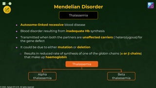 © 2022, Aakash BYJU'S. All rights reserved
 Autosome-linked recessive blood disease
 Blood disorder resulting from inadequate Hb synthesis
 Transmitted when both the partners are unaffected carriers ( heterozygous) for
the gene defect
 It could be due to either mutation or deletion
o Results in reduced rate of synthesis of one of the globin chains (α or β chains)
that make up haemoglobin
Thalassemia
Mendelian Disorder
Thalassemia
Alpha
thalassemia
Beta
thalassemia
 