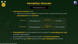 © 2022, Aakash BYJU'S. All rights reserved
 Autosomal recessive trait
 Affected individual lacks an enzyme that converts the amino acid
phenylalanine into tyrosine
 Phenylalanine is accumulated and converted into phenylpyruvic acid
and other derivatives.
 Accumulation of these in brain results in mental retardation.
 Excreted through urine because of its poor absorption by kidney
Diseased
Normal
Mendelian Disorder
Phenylketonuria
Phenylalanine
Enzyme
Tyrosine
Phenylalanine
Enzyme
No Tyrosine
 