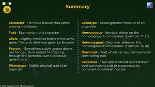 © 2022, Aakash BYJU'S. All rights reserved
Summary
Character - Heritable feature that varies
among individuals
Trait - Each variant of a character
Allele - Slightly modified forms of the same
gene. The term allele was given by Bateson
Factors - Something stably passed down,
unchanged, from parent to offspring
through the gametes, over successive
generations.
Phenotype - Visible physical trait of an
organism
Genotype - Actual genetic make-up of an
organism
Homozygous- Identical alleles on the
homologous chromosomes. (Example: TT, tt)
Heterozygous- Dissimilar alleles on the
homologous chromosomes. (Example: Tt, Rr)
Dominant - Trait which can express itself over
contrasting trait.
Recessive - Trait which cannot express itself
over contrasting trait or suppressed by
dominant or contrasting trait.
 