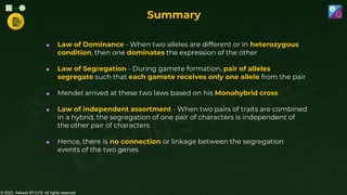 © 2022, Aakash BYJU'S. All rights reserved
 Law of Dominance - When two alleles are different or in heterozygous
condition, then one dominates the expression of the other
 Law of Segregation - During gamete formation, pair of alleles
segregate such that each gamete receives only one allele from the pair
 Mendel arrived at these two laws based on his Monohybrid cross
 Law of independent assortment - When two pairs of traits are combined
in a hybrid, the segregation of one pair of characters is independent of
the other pair of characters
 Hence, there is no connection or linkage between the segregation
events of the two genes
Summary
 