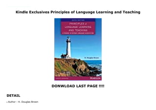 Kindle Exclusives Principles of Language Learning and Teaching
DONWLOAD LAST PAGE !!!!
DETAIL
The sixth edition of this book offers new ways of viewing and teaching second language acquisition (SLA) based on the latest research. Providing a comprehensive overview of the theoretical viewpoints that have shaped language teaching today, the text explains the pedagogical relevance of SLA research in reader-friendly prose.
Author : H. Douglas Brownq
 