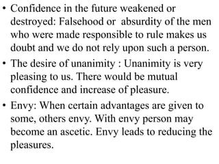 • Confidence in the future weakened or
destroyed: Falsehood or absurdity of the men
who were made responsible to rule makes us
doubt and we do not rely upon such a person.
• The desire of unanimity : Unanimity is very
pleasing to us. There would be mutual
confidence and increase of pleasure.
• Envy: When certain advantages are given to
some, others envy. With envy person may
become an ascetic. Envy leads to reducing the
pleasures.
 