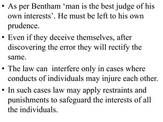 • As per Bentham ‘man is the best judge of his
own interests’. He must be left to his own
prudence.
• Even if they deceive themselves, after
discovering the error they will rectify the
same.
• The law can interfere only in cases where
conducts of individuals may injure each other.
• In such cases law may apply restraints and
punishments to safeguard the interests of all
the individuals.
 
