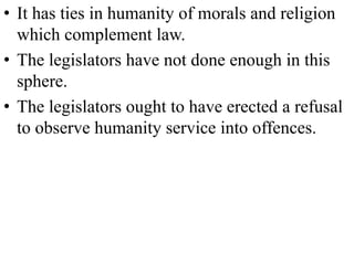 • It has ties in humanity of morals and religion
which complement law.
• The legislators have not done enough in this
sphere.
• The legislators ought to have erected a refusal
to observe humanity service into offences.
 