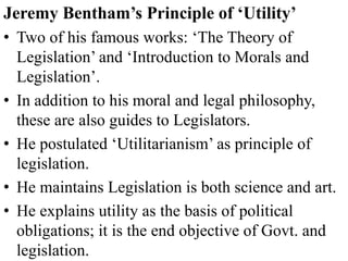 Jeremy Bentham’s Principle of ‘Utility’
• Two of his famous works: ‘The Theory of
Legislation’ and ‘Introduction to Morals and
Legislation’.
• In addition to his moral and legal philosophy,
these are also guides to Legislators.
• He postulated ‘Utilitarianism’ as principle of
legislation.
• He maintains Legislation is both science and art.
• He explains utility as the basis of political
obligations; it is the end objective of Govt. and
legislation.
 