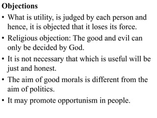 Objections
• What is utility, is judged by each person and
hence, it is objected that it loses its force.
• Religious objection: The good and evil can
only be decided by God.
• It is not necessary that which is useful will be
just and honest.
• The aim of good morals is different from the
aim of politics.
• It may promote opportunism in people.
 