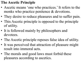The Ascetic Principle
• Ascetic means ‘one who practices.’ It refers to the
monks who practice penitence & devotions.
• They desire to reduce pleasures and to suffer pain.
• This Ascetic principle is opposed to the principle
of utility.
• It is followed mainly by philosophers and
devotees.
• The Ascetic principle reposes false idea of utility.
• It was perceived that attraction of pleasure might
result into immoral acts.
• The morals and good laws must forbid these
pleasures according to ascetics.
 