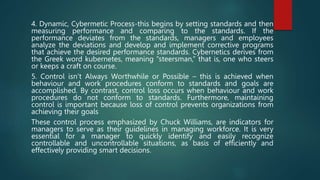 4. Dynamic, Cybermetic Process-this begins by setting standards and then
measuring performance and comparing to the standards. If the
performance deviates from the standards, managers and employees
analyze the deviations and develop and implement corrective programs
that achieve the desired performance standards. Cybernetics derives from
the Greek word kubernetes, meaning “steersman,” that is, one who steers
or keeps a craft on course.
5. Control isn’t Always Worthwhile or Possible – this is achieved when
behaviour and work procedures conform to standards and goals are
accomplished. By contrast, control loss occurs when behaviour and work
procedures do not conform to standards. Furthermore, maintaining
control is important because loss of control prevents organizations from
achieving their goals
These control process emphasized by Chuck Williams, are indicators for
managers to serve as their guidelines in managing workforce. It is very
essential for a manager to quickly identify and easily recognize
controllable and uncontrollable situations, as basis of efficiently and
effectively providing smart decisions.
 