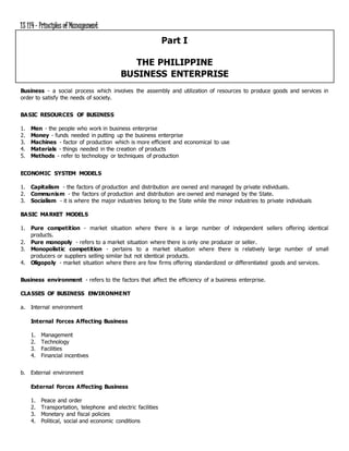 IS 114- Principles of Management
Part I
THE PHILIPPINE
BUSINESS ENTERPRISE
Business - a social process which involves the assembly and utilization of resources to produce goods and services in
order to satisfy the needs of society.
BASIC RESOURCES OF BUSINESS
1. Men - the people who work in business enterprise
2. Money - funds needed in putting up the business enterprise
3. Machines - factor of production which is more efficient and economical to use
4. Materials - things needed in the creation of products
5. Methods - refer to technology or techniques of production
ECONOMIC SYSTEM MODELS
1. Capitalism - the factors of production and distribution are owned and managed by private individuals.
2. Communism - the factors of production and distribution are owned and managed by the State.
3. Socialism - it is where the major industries belong to the State while the minor industries to private individuals
BASIC MARKET MODELS
1. Pure competition - market situation where there is a large number of independent sellers offering identical
products.
2. Pure monopoly - refers to a market situation where there is only one producer or seller.
3. Monopolistic competition - pertains to a market situation where there is relatively large number of small
producers or suppliers selling similar but not identical products.
4. Oligopoly - market situation where there are few firms offering standardized or differentiated goods and services.
Business environment - refers to the factors that affect the efficiency of a business enterprise.
CLASSES OF BUSINESS ENVIRONMENT
a. Internal environment
Internal Forces Affecting Business
1. Management
2. Technology
3. Facilities
4. Financial incentives
b. External environment
External Forces Affecting Business
1. Peace and order
2. Transportation, telephone and electric facilities
3. Monetary and fiscal policies
4. Political, social and economic conditions
 