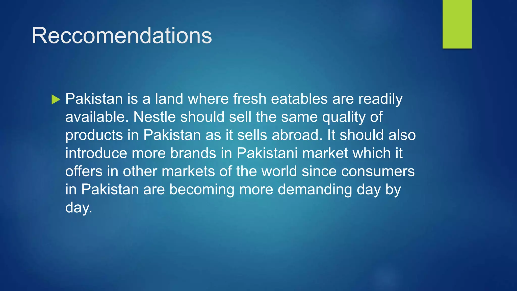 Reccomendations
Pakistan is a land where fresh eatables are readily
available. Nestle should sell the same quality of
products in Pakistan as it sells abroad. It should also
introduce more brands in Pakistani market which it
offers in other markets of the world since consumers
in Pakistan are becoming more demanding day by
day.