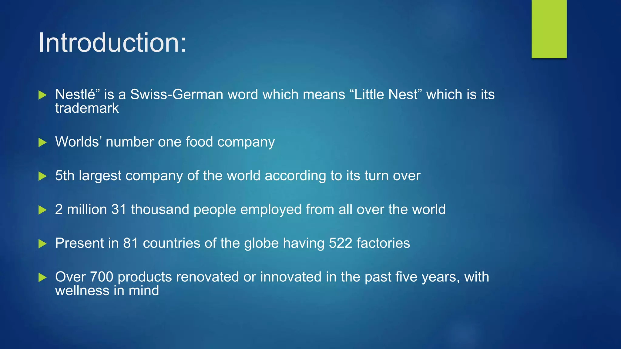 Introduction:
Nestlé” is a Swiss-German word which means “Little Nest” which is its
trademark
Worlds’ number one food company
5th largest company of the world according to its turn over
2 million 31 thousand people employed from all over the world
Present in 81 countries of the globe having 522 factories
Over 700 products renovated or innovated in the past five years, with
wellness in mind